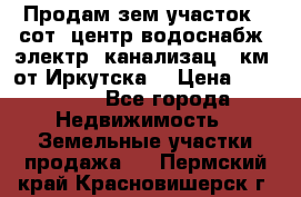 Продам зем.участок 12сот. центр.водоснабж. электр. канализац. 9км. от Иркутска  › Цена ­ 800 000 - Все города Недвижимость » Земельные участки продажа   . Пермский край,Красновишерск г.